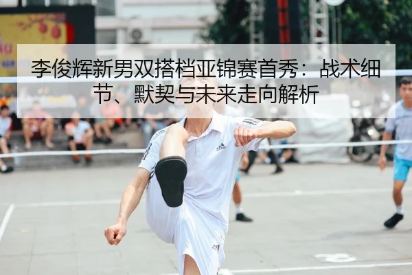 李俊辉新男双搭档亚锦赛首秀：战术细节、默契与未来走向解析